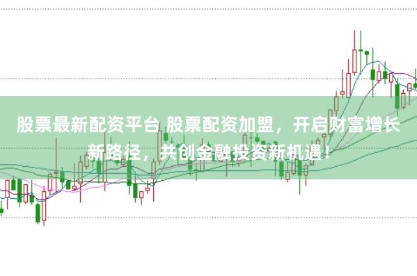 股票最新配资平台 股票配资加盟，开启财富增长新路径，共创金融投资新机遇！