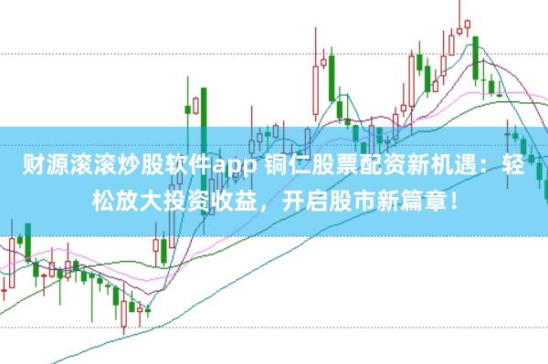 财源滚滚炒股软件app 铜仁股票配资新机遇：轻松放大投资收益，开启股市新篇章！