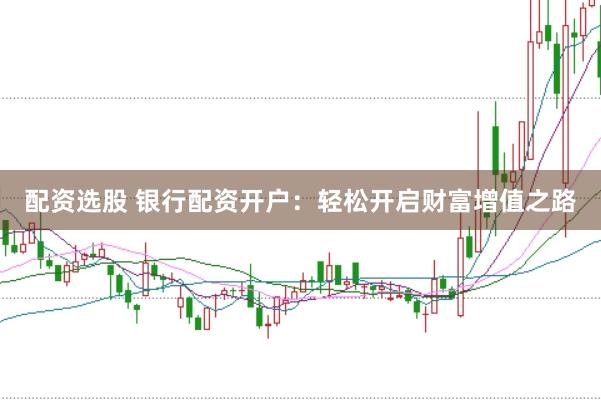 配资选股 银行配资开户：轻松开启财富增值之路