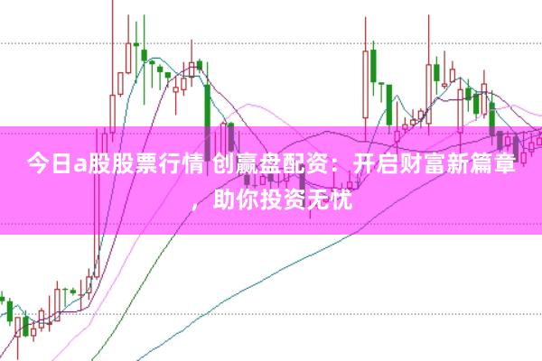 今日a股股票行情 创赢盘配资：开启财富新篇章，助你投资无忧