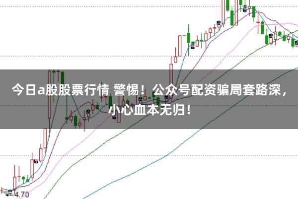今日a股股票行情 警惕！公众号配资骗局套路深，小心血本无归！