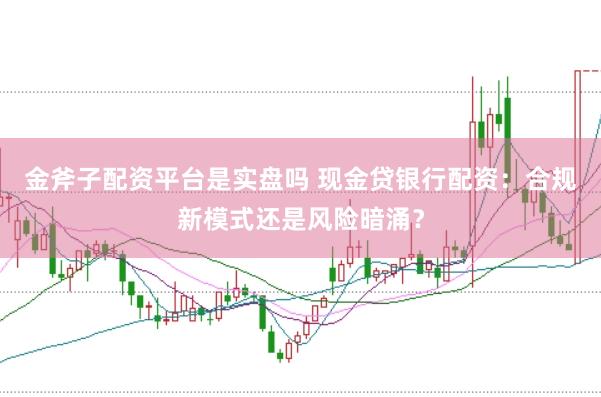 金斧子配资平台是实盘吗 现金贷银行配资：合规新模式还是风险暗涌？