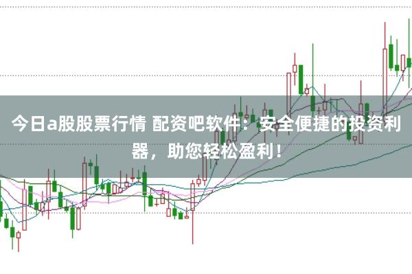 今日a股股票行情 配资吧软件：安全便捷的投资利器，助您轻松盈利！