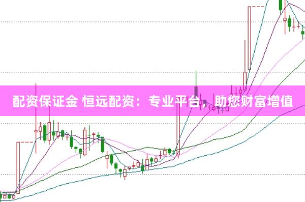 配资保证金 恒远配资：专业平台，助您财富增值