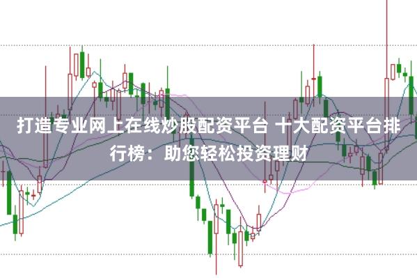 打造专业网上在线炒股配资平台 十大配资平台排行榜：助您轻松投资理财
