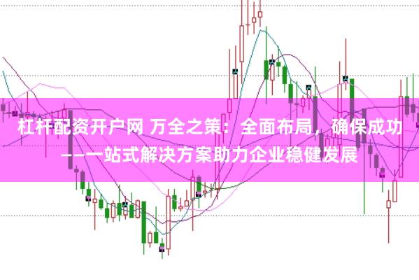 杠杆配资开户网 万全之策：全面布局，确保成功——一站式解决方案助力企业稳健发展