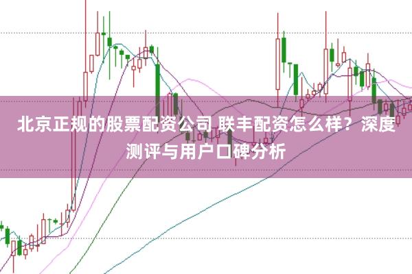 北京正规的股票配资公司 联丰配资怎么样？深度测评与用户口碑分析