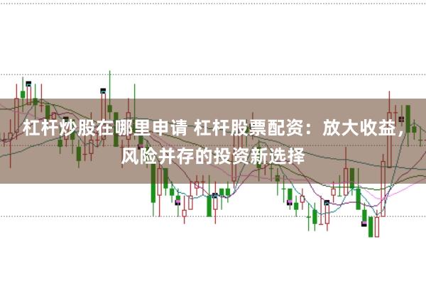 杠杆炒股在哪里申请 杠杆股票配资：放大收益，风险并存的投资新选择