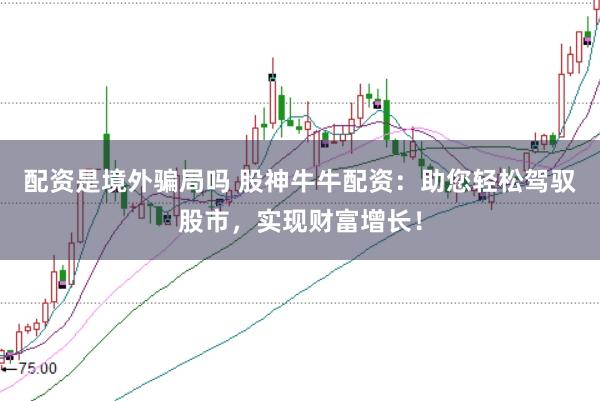 配资是境外骗局吗 股神牛牛配资：助您轻松驾驭股市，实现财富增长！