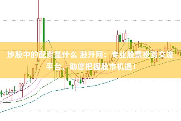 炒股中的配资是什么 股升网：专业股票投资交流平台，助您把握股市机遇！
