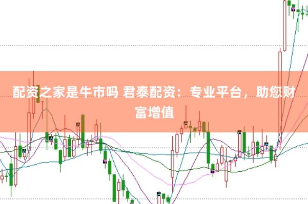 配资之家是牛市吗 君泰配资：专业平台，助您财富增值