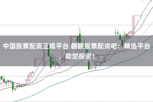 中国股票配资正规平台 翻翻股票配资吧：精选平台，助您投资！