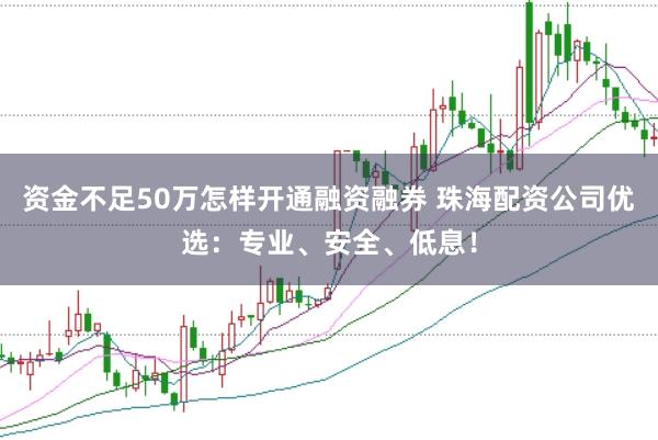 资金不足50万怎样开通融资融券 珠海配资公司优选：专业、安全、低息！