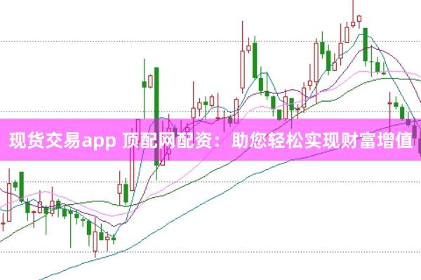 现货交易app 顶配网配资：助您轻松实现财富增值
