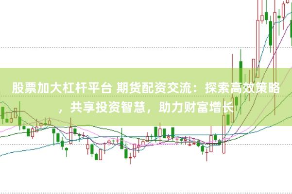 股票加大杠杆平台 期货配资交流：探索高效策略，共享投资智慧，助力财富增长
