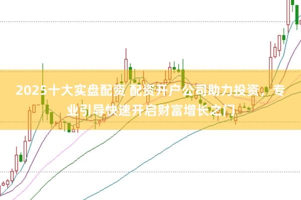 2025十大实盘配资 配资开户公司助力投资，专业引导快速开启财富增长之门
