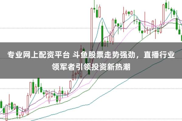 专业网上配资平台 斗鱼股票走势强劲，直播行业领军者引领投资新热潮