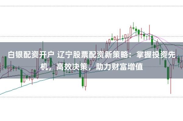 白银配资开户 辽宁股票配资新策略：掌握投资先机，高效决策，助力财富增值