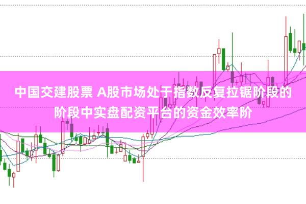 中国交建股票 A股市场处于指数反复拉锯阶段的阶段中实盘配资平台的资金效率阶