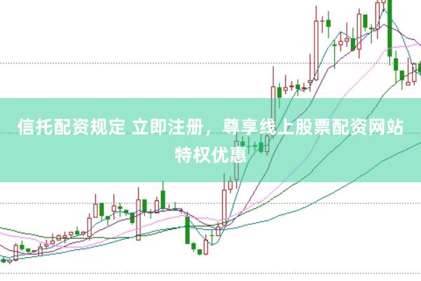 信托配资规定 立即注册，尊享线上股票配资网站特权优惠