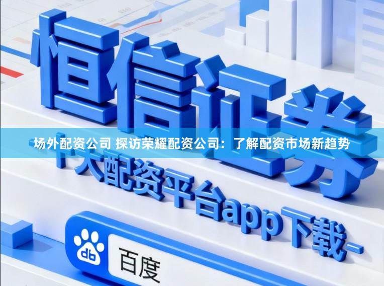 场外配资公司 探访荣耀配资公司：了解配资市场新趋势