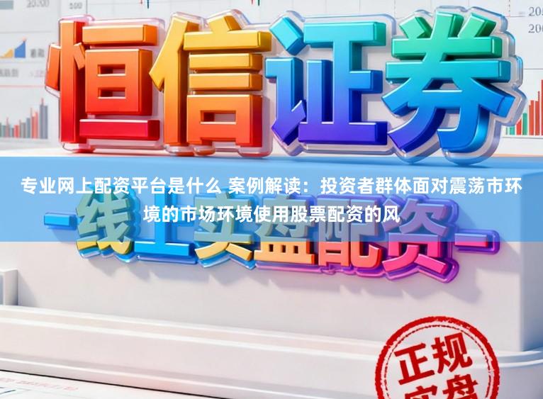 专业网上配资平台是什么 案例解读：投资者群体面对震荡市环境的市场环境使用股票配资的风