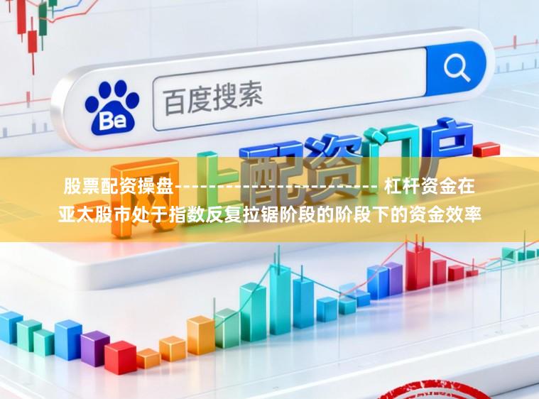 股票配资操盘------------------------ 杠杆资金在亚太股市处于指数反复拉锯阶段的阶段下的资金效率